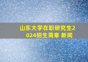 山东大学在职研究生2024招生简章 新闻